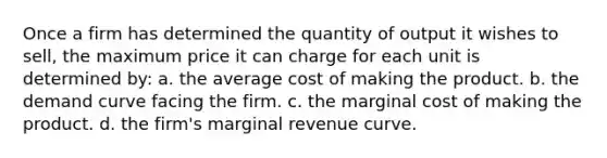 Once a firm has determined the quantity of output it wishes to sell, the maximum price it can charge for each unit is determined by: a. the average cost of making the product. b. the demand curve facing the firm. c. the marginal cost of making the product. d. the firm's marginal revenue curve.