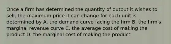 Once a firm has determined the quantity of output it wishes to sell, the maximum price it can change for each unit is determined by A. the demand curve facing the firm B. the firm's marginal revenue curve C. the average cost of making the product D. the marginal cost of making the product