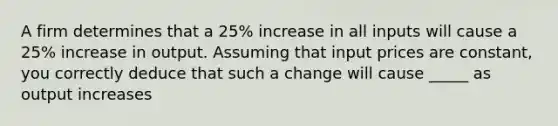 A firm determines that a 25% increase in all inputs will cause a 25% increase in output. Assuming that input prices are constant, you correctly deduce that such a change will cause _____ as output increases