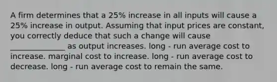 A firm determines that a 25% increase in all inputs will cause a 25% increase in output. Assuming that input prices are constant, you correctly deduce that such a change will cause ______________ as output increases. long - run average cost to increase. marginal cost to increase. long - run average cost to decrease. long - run average cost to remain the same.