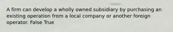 A firm can develop a wholly owned subsidiary by purchasing an existing operation from a local company or another foreign operator. False True