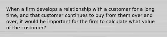 When a firm develops a relationship with a customer for a long time, and that customer continues to buy from them over and over, it would be important for the firm to calculate what value of the customer?