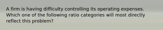 A firm is having difficulty controlling its operating expenses. Which one of the following ratio categories will most directly reflect this problem?