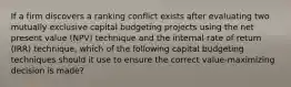 If a firm discovers a ranking conflict exists after evaluating two mutually exclusive capital budgeting projects using the net present value (NPV) technique and the internal rate of return (IRR) technique, which of the following capital budgeting techniques should it use to ensure the correct value-maximizing decision is made?