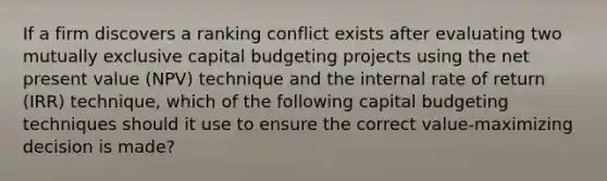 If a firm discovers a ranking conflict exists after evaluating two mutually exclusive capital budgeting projects using the net present value (NPV) technique and the internal rate of return (IRR) technique, which of the following capital budgeting techniques should it use to ensure the correct value-maximizing decision is made?