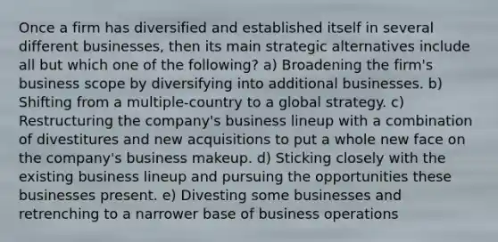 Once a firm has diversified and established itself in several different businesses, then its main strategic alternatives include all but which one of the following? a) Broadening the firm's business scope by diversifying into additional businesses. b) Shifting from a multiple-country to a global strategy. c) Restructuring the company's business lineup with a combination of divestitures and new acquisitions to put a whole new face on the company's business makeup. d) Sticking closely with the existing business lineup and pursuing the opportunities these businesses present. e) Divesting some businesses and retrenching to a narrower base of business operations