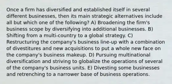 Once a firm has diversified and established itself in several different businesses, then its main strategic alternatives include all but which one of the following? A) Broadening the firm's business scope by diversifying into additional businesses. B) Shifting from a multi-country to a global strategy. C) Restructuring the company's business line-up with a combination of divestitures and new acquisitions to put a whole new face on the company's business makeup. D) Pursuing multinational diversification and striving to globalize the operations of several of the company's business units. E) Divesting some businesses and retrenching to a narrower base of business operations.