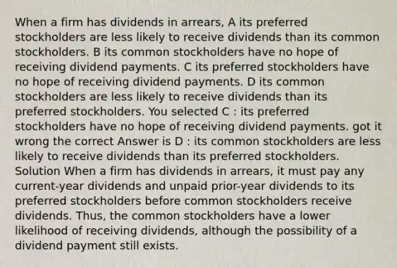 When a firm has dividends in arrears, A its preferred stockholders are less likely to receive dividends than its common stockholders. B its common stockholders have no hope of receiving dividend payments. C its preferred stockholders have no hope of receiving dividend payments. D its common stockholders are less likely to receive dividends than its preferred stockholders. You selected C : its preferred stockholders have no hope of receiving dividend payments. got it wrong the correct Answer is D : its common stockholders are less likely to receive dividends than its preferred stockholders. Solution When a firm has dividends in arrears, it must pay any current-year dividends and unpaid prior-year dividends to its preferred stockholders before common stockholders receive dividends. Thus, the common stockholders have a lower likelihood of receiving dividends, although the possibility of a dividend payment still exists.