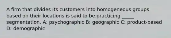 A firm that divides its customers into homogeneous groups based on their locations is said to be practicing _____ segmentation. A: psychographic B: geographic C: product-based D: demographic