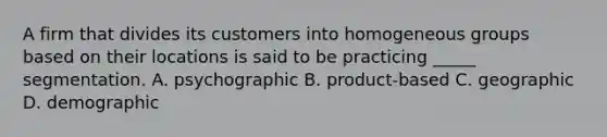 A firm that divides its customers into homogeneous groups based on their locations is said to be practicing _____ segmentation. A. psychographic B. product-based C. geographic D. demographic