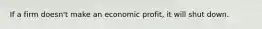 If a firm doesn't make an economic profit, it will shut down.