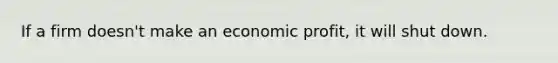 If a firm doesn't make an economic profit, it will shut down.