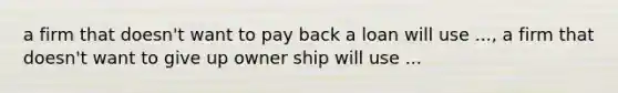 a firm that doesn't want to pay back a loan will use ..., a firm that doesn't want to give up owner ship will use ...