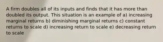 A firm doubles all of its inputs and finds that it has <a href='https://www.questionai.com/knowledge/keWHlEPx42-more-than' class='anchor-knowledge'>more than</a> doubled its output. This situation is an example of a) increasing marginal returns b) diminishing marginal returns c) constant returns to scale d) increasing return to scale e) decreasing return to scale