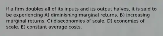 If a firm doubles all of its inputs and its output halves, it is said to be experiencing A) diminishing marginal returns. B) increasing marginal returns. C) diseconomies of scale. D) economies of scale. E) constant average costs.