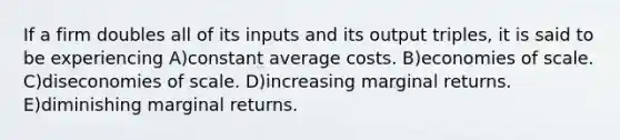 If a firm doubles all of its inputs and its output triples, it is said to be experiencing A)constant average costs. B)economies of scale. C)diseconomies of scale. D)increasing marginal returns. E)diminishing marginal returns.