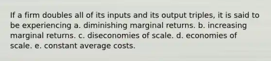 If a firm doubles all of its inputs and its output triples, it is said to be experiencing a. diminishing marginal returns. b. increasing marginal returns. c. diseconomies of scale. d. economies of scale. e. constant average costs.