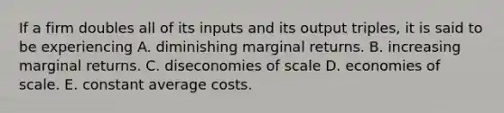 If a firm doubles all of its inputs and its output triples, it is said to be experiencing A. diminishing marginal returns. B. increasing marginal returns. C. diseconomies of scale D. economies of scale. E. constant average costs.