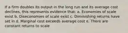 If a firm doubles its output in the long run and its average cost declines, this represents evidence that: a. Economies of scale exist b. Diseconomies of scale exist c. Diminishing returns have set in d. Marginal cost exceeds average cost e. There are constant returns to scale