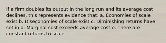 If a firm doubles its output in the long run and its average cost declines, this represents evidence that: a. Economies of scale exist b. Diseconomies of scale exist c. Diminishing returns have set in d. Marginal cost exceeds average cost e. There are constant returns to scale