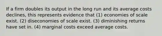 If a firm doubles its output in the long run and its average costs declines, this represents evidence that (1) economies of scale exist. (2) diseconomies of scale exist. (3) diminishing returns have set in. (4) marginal costs exceed average costs.