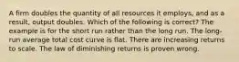 A firm doubles the quantity of all resources it employs, and as a result, output doubles. Which of the following is correct? The example is for the short run rather than the long run. The long-run average total cost curve is flat. There are increasing returns to scale. The law of diminishing returns is proven wrong.