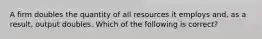 A firm doubles the quantity of all resources it employs and, as a result, output doubles. Which of the following is correct?