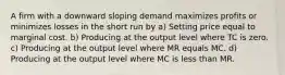 A firm with a downward sloping demand maximizes profits or minimizes losses in the short run by a) Setting price equal to marginal cost. b) Producing at the output level where TC is zero. c) Producing at the output level where MR equals MC. d) Producing at the output level where MC is less than MR.