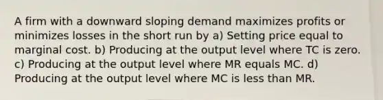 A firm with a downward sloping demand maximizes profits or minimizes losses in the short run by a) Setting price equal to marginal cost. b) Producing at the output level where TC is zero. c) Producing at the output level where MR equals MC. d) Producing at the output level where MC is less than MR.