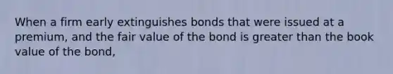 When a firm early extinguishes bonds that were issued at a premium, and the fair value of the bond is greater than the book value of the bond,