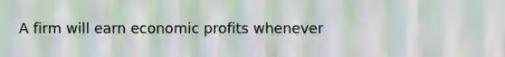 A firm will earn economic profits whenever