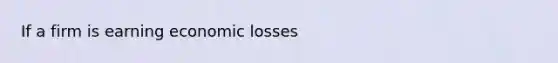 If a firm is earning economic losses