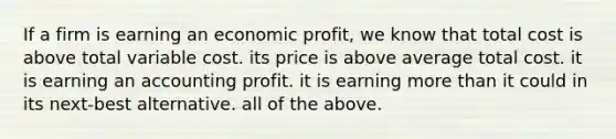 If a firm is earning an economic profit, we know that total cost is above total variable cost. its price is above average total cost. it is earning an accounting profit. it is earning more than it could in its next-best alternative. all of the above.