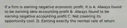 If a firm is earning negative economic profit, it is A. Always found to be earning zero accounting profit B. Always found to be earning negative accounting profit C. Not covering its opportunity cost. D. Earning exactly the normal rate of return