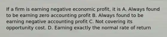 If a firm is earning negative economic profit, it is A. Always found to be earning zero accounting profit B. Always found to be earning negative accounting profit C. Not covering its opportunity cost. D. Earning exactly the normal rate of return