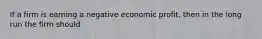 If a firm is earning a negative economic profit, then in the long run the firm should