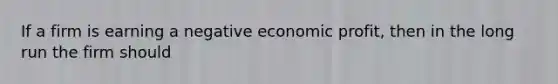 If a firm is earning a negative economic profit, then in the long run the firm should