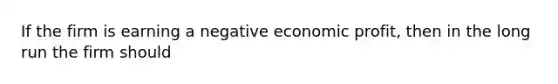 If the firm is earning a negative economic profit, then in the long run the firm should