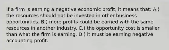 If a firm is earning a negative economic profit, it means that: A.) the resources should not be invested in other business opportunities. B.) more profits could be earned with the same resources in another industry. C.) the opportunity cost is smaller than what the firm is earning. D.) it must be earning negative accounting profit.