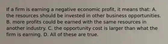 If a firm is earning a negative economic profit, it means that: A. the resources should be invested in other business opportunities. B. more profits could be earned with the same resources in another industry. C. the opportunity cost is larger than what the firm is earning. D. All of these are true.