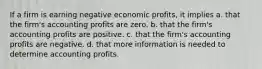 If a firm is earning negative economic profits, it implies a. that the firm's accounting profits are zero. b. that the firm's accounting profits are positive. c. that the firm's accounting profits are negative. d. that more information is needed to determine accounting profits.