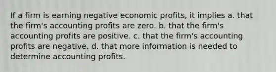 If a firm is earning negative economic profits, it implies a. that the firm's accounting profits are zero. b. that the firm's accounting profits are positive. c. that the firm's accounting profits are negative. d. that more information is needed to determine accounting profits.