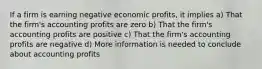 If a firm is earning negative economic profits, it implies a) That the firm's accounting profits are zero b) That the firm's accounting profits are positive c) That the firm's accounting profits are negative d) More information is needed to conclude about accounting profits