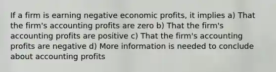 If a firm is earning negative economic profits, it implies a) That the firm's accounting profits are zero b) That the firm's accounting profits are positive c) That the firm's accounting profits are negative d) More information is needed to conclude about accounting profits