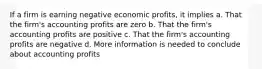 If a firm is earning negative economic profits, it implies a. That the firm's accounting profits are zero b. That the firm's accounting profits are positive c. That the firm's accounting profits are negative d. More information is needed to conclude about accounting profits