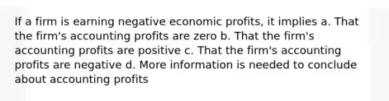 If a firm is earning negative economic profits, it implies a. That the firm's accounting profits are zero b. That the firm's accounting profits are positive c. That the firm's accounting profits are negative d. More information is needed to conclude about accounting profits