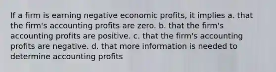 If a firm is earning negative economic profits, it implies a. that the firm's accounting profits are zero. b. that the firm's accounting profits are positive. c. that the firm's accounting profits are negative. d. that more information is needed to determine accounting profits