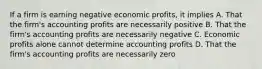 If a firm is earning negative economic profits, it implies A. That the firm's accounting profits are necessarily positive B. That the firm's accounting profits are necessarily negative C. Economic profits alone cannot determine accounting profits D. That the firm's accounting profits are necessarily zero