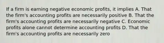 If a firm is earning negative economic profits, it implies A. That the firm's accounting profits are necessarily positive B. That the firm's accounting profits are necessarily negative C. Economic profits alone cannot determine accounting profits D. That the firm's accounting profits are necessarily zero