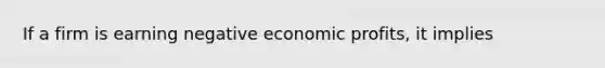 If a firm is earning negative economic profits, it implies